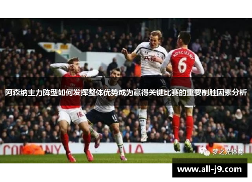 阿森纳主力阵型如何发挥整体优势成为赢得关键比赛的重要制胜因素分析