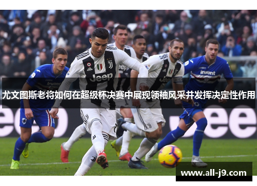 尤文图斯老将如何在超级杯决赛中展现领袖风采并发挥决定性作用 尤文图斯老将如何在超级杯决赛中展现领袖风采并发挥决定性作用