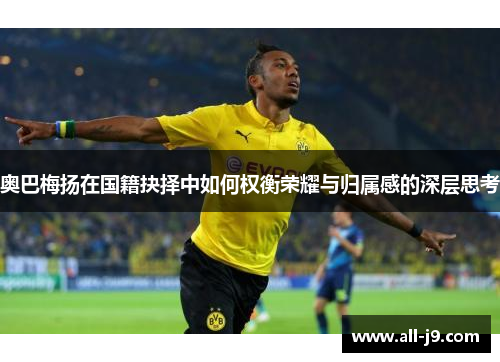 奥巴梅扬在国籍抉择中如何权衡荣耀与归属感的深层思考 奥巴梅扬在国籍抉择中如何权衡荣耀与归属感的深层思考