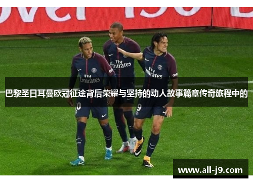 巴黎圣日耳曼欧冠征途背后荣耀与坚持的动人故事篇章传奇旅程中的