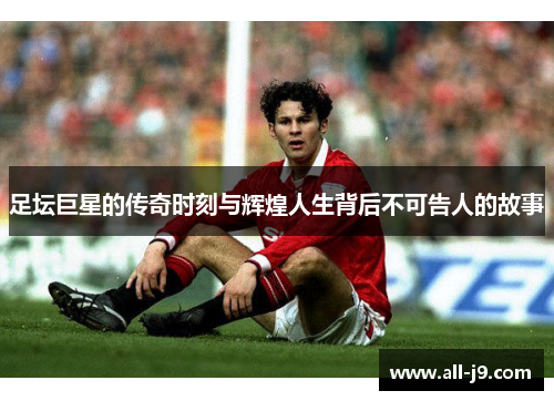 足坛巨星的传奇时刻与辉煌人生背后不可告人的故事