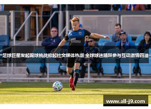 足球巨星发起踢球挑战掀起社交媒体热潮 全球球迷踊跃参与互动激情四溢