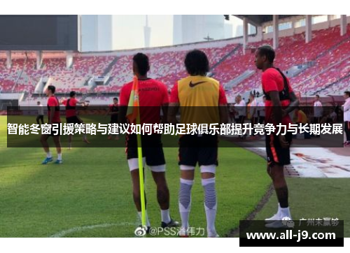 智能冬窗引援策略与建议如何帮助足球俱乐部提升竞争力与长期发展
