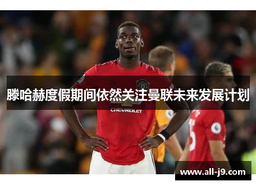 滕哈赫度假期间依然关注曼联未来发展计划