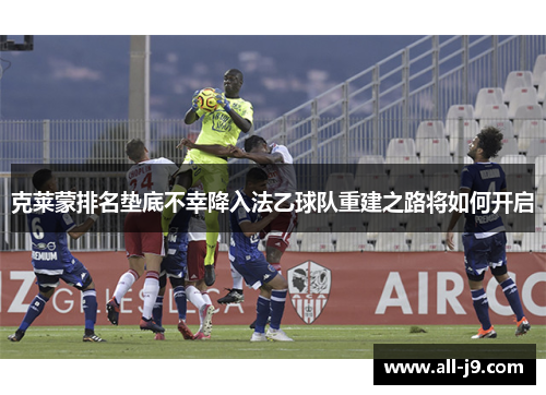 克莱蒙排名垫底不幸降入法乙球队重建之路将如何开启 克莱蒙排名垫底不幸降入法乙球队重建之路将如何开启