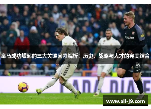 皇马成功崛起的三大关键因素解析：历史、战略与人才的完美结合