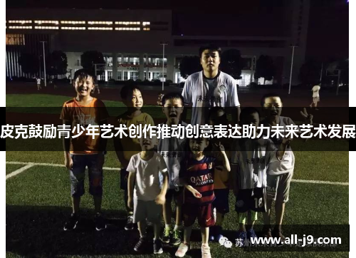 皮克鼓励青少年艺术创作推动创意表达助力未来艺术发展 皮克鼓励青少年艺术创作推动创意表达助力未来艺术发展